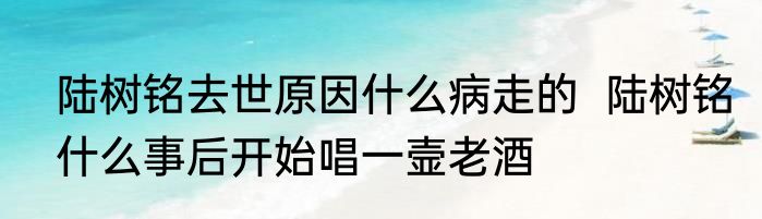 陆树铭去世原因什么病走的  陆树铭什么事后开始唱一壸老酒 