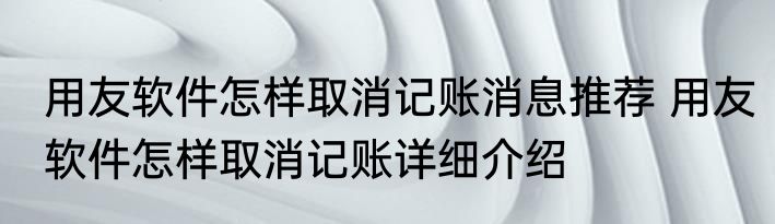 用友软件怎样取消记账消息推荐 用友软件怎样取消记账详细介绍