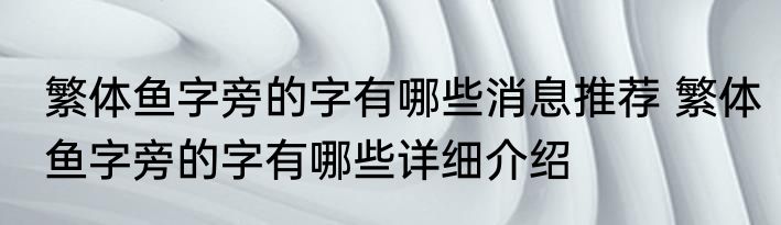 繁体鱼字旁的字有哪些消息推荐 繁体鱼字旁的字有哪些详细介绍