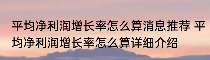 平均净利润增长率怎么算消息推荐 平均净利润增长率怎么算详细介绍