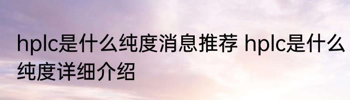 hplc是什么纯度消息推荐 hplc是什么纯度详细介绍