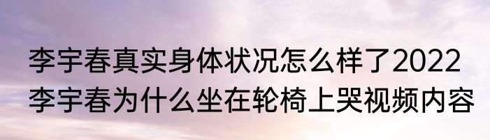 李宇春真实身体状况怎么样了2022  李宇春为什么坐在轮椅上哭视频内容