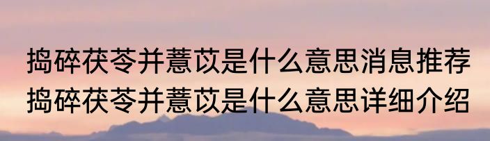 捣碎茯苓并薏苡是什么意思消息推荐 捣碎茯苓并薏苡是什么意思详细介绍