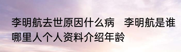 李明航去世原因什么病   李明航是谁哪里人个人资料介绍年龄