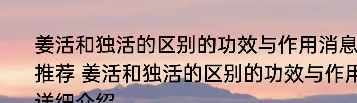 姜活和独活的区别的功效与作用消息推荐 姜活和独活的区别的功效与作用详细介绍