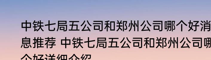 中铁七局五公司和郑州公司哪个好消息推荐 中铁七局五公司和郑州公司哪个好详细介绍