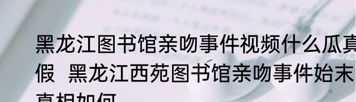 黑龙江图书馆亲吻事件视频什么瓜真假  黑龙江西苑图书馆亲吻事件始末真相如何