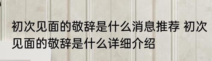 初次见面的敬辞是什么消息推荐 初次见面的敬辞是什么详细介绍