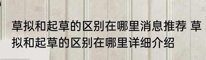 草拟和起草的区别在哪里消息推荐 草拟和起草的区别在哪里详细介绍