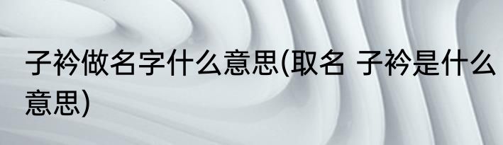 子衿做名字什么意思(取名 子衿是什么意思)