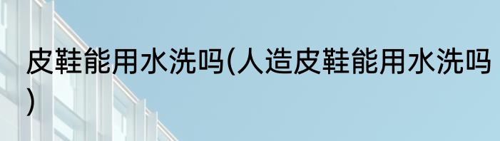 皮鞋能用水洗吗(人造皮鞋能用水洗吗)
