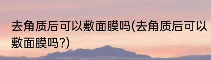 去角质后可以敷面膜吗(去角质后可以敷面膜吗?)