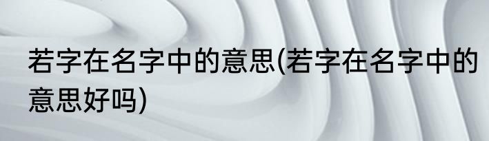 若字在名字中的意思(若字在名字中的意思好吗)