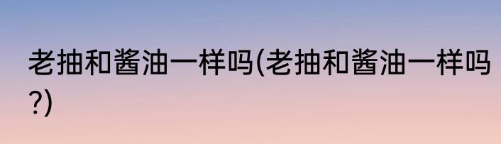 老抽和酱油一样吗(老抽和酱油一样吗?)