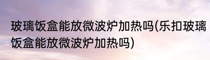 玻璃饭盒能放微波炉加热吗(乐扣玻璃饭盒能放微波炉加热吗)