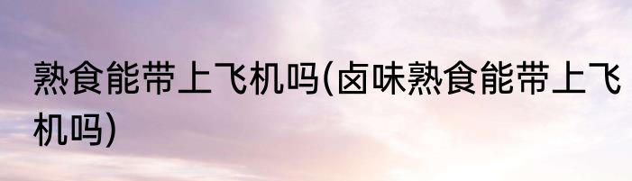 熟食能带上飞机吗(卤味熟食能带上飞机吗)