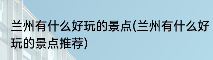 兰州有什么好玩的景点(兰州有什么好玩的景点推荐)