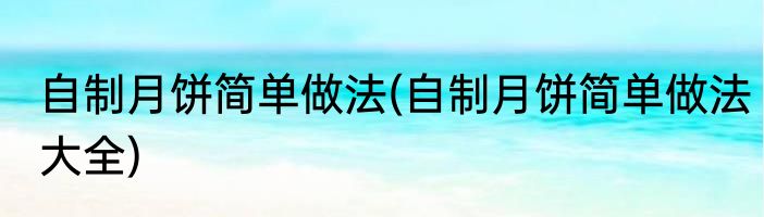 自制月饼简单做法(自制月饼简单做法大全)