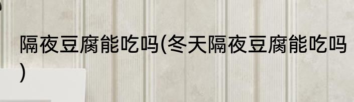 隔夜豆腐能吃吗(冬天隔夜豆腐能吃吗)