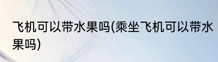 飞机可以带水果吗(乘坐飞机可以带水果吗)