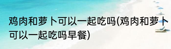 鸡肉和萝卜可以一起吃吗(鸡肉和萝卜可以一起吃吗早餐)