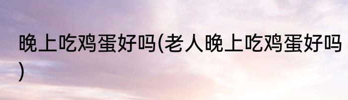 晚上吃鸡蛋好吗(老人晚上吃鸡蛋好吗)