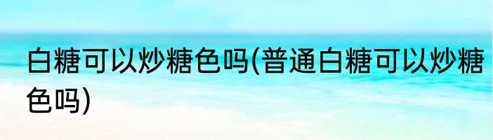 白糖可以炒糖色吗(普通白糖可以炒糖色吗)