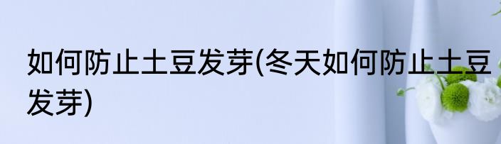 如何防止土豆发芽(冬天如何防止土豆发芽)