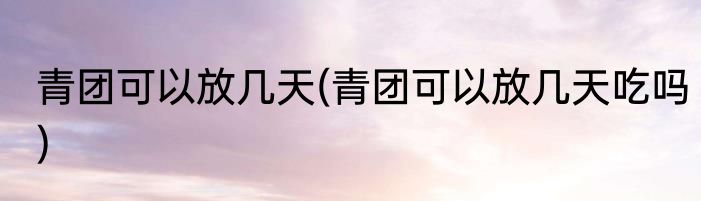 青团可以放几天(青团可以放几天吃吗)