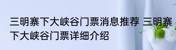 三明寨下大峡谷门票消息推荐 三明寨下大峡谷门票详细介绍