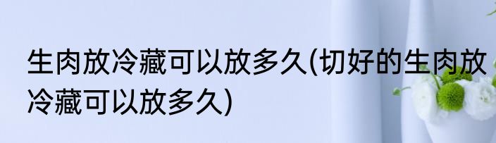 生肉放冷藏可以放多久(切好的生肉放冷藏可以放多久)