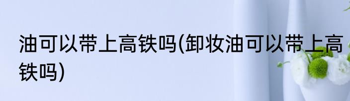 油可以带上高铁吗(卸妆油可以带上高铁吗)