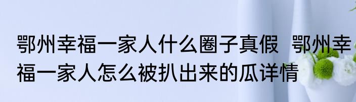 鄂州幸福一家人什么圈子真假  鄂州幸福一家人怎么被扒出来的瓜详情