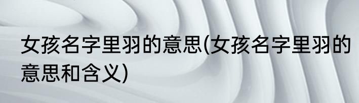 女孩名字里羽的意思(女孩名字里羽的意思和含义)