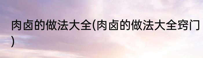 肉卤的做法大全(肉卤的做法大全窍门)