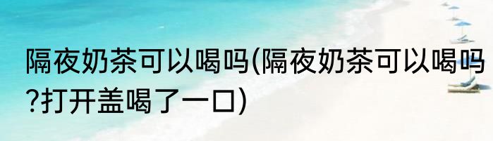 隔夜奶茶可以喝吗(隔夜奶茶可以喝吗?打开盖喝了一口)