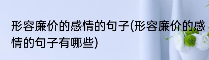形容廉价的感情的句子(形容廉价的感情的句子有哪些)