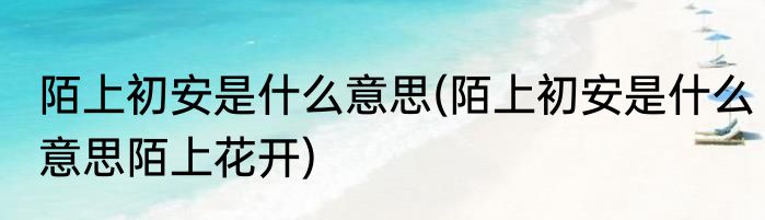 陌上初安是什么意思(陌上初安是什么意思陌上花开)