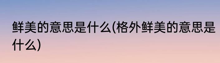 鲜美的意思是什么(格外鲜美的意思是什么)