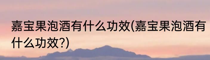 嘉宝果泡酒有什么功效(嘉宝果泡酒有什么功效?)