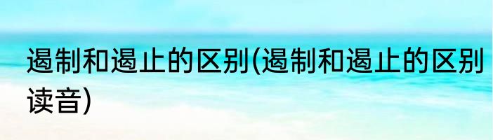 遏制和遏止的区别(遏制和遏止的区别读音)