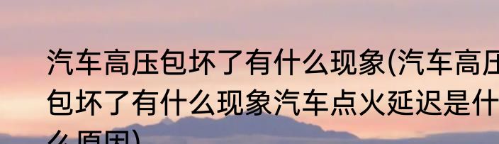 汽车高压包坏了有什么现象(汽车高压包坏了有什么现象汽车点火延迟是什么原因)