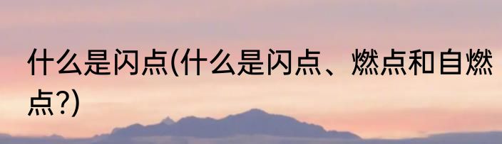 什么是闪点(什么是闪点、燃点和自燃点?)