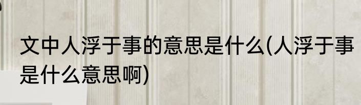 文中人浮于事的意思是什么(人浮于事是什么意思啊)