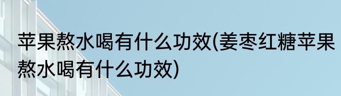 苹果熬水喝有什么功效(姜枣红糖苹果熬水喝有什么功效)