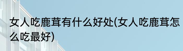 女人吃鹿茸有什么好处(女人吃鹿茸怎么吃最好)