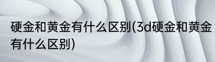 硬金和黄金有什么区别(3d硬金和黄金有什么区别)