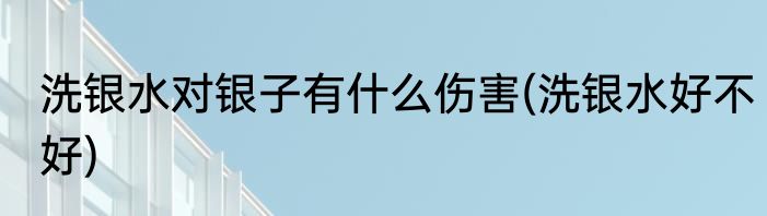 洗银水对银子有什么伤害(洗银水好不好)