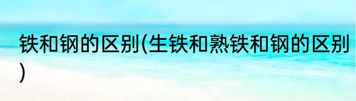 铁和钢的区别(生铁和熟铁和钢的区别)