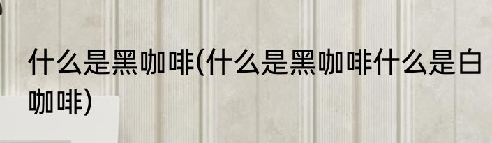 什么是黑咖啡(什么是黑咖啡什么是白咖啡)